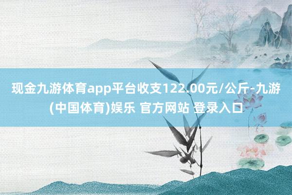 现金九游体育app平台收支122.00元/公斤-九游(中国体育)娱乐 官方网站 登录入口