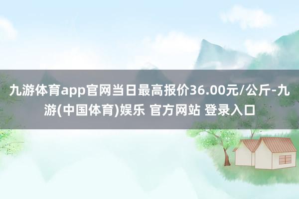 九游体育app官网当日最高报价36.00元/公斤-九游(中国体育)娱乐 官方网站 登录入口