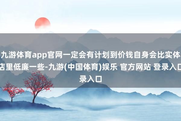 九游体育app官网一定会有计划到价钱自身会比实体店里低廉一些-九游(中国体育)娱乐 官方网站 登录入口