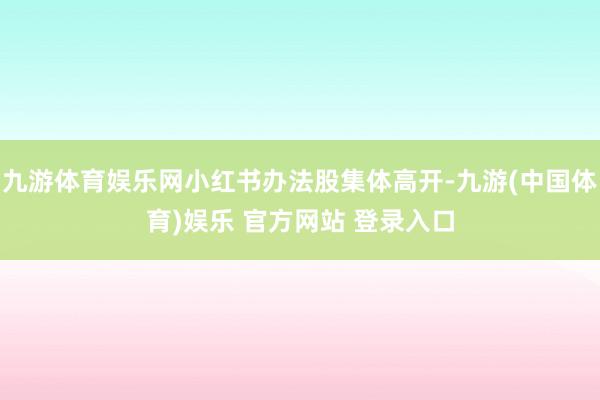九游体育娱乐网小红书办法股集体高开-九游(中国体育)娱乐 官方网站 登录入口