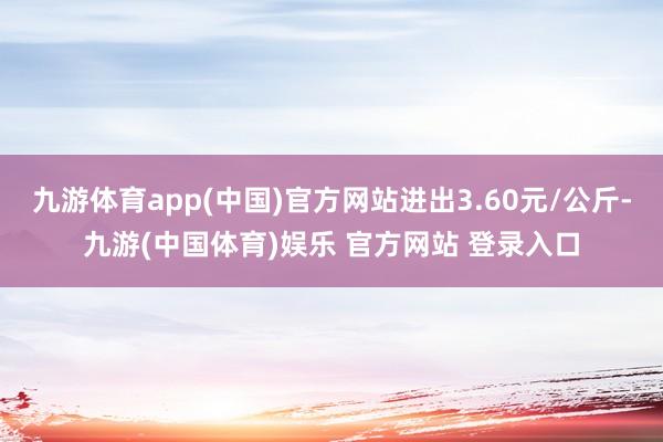 九游体育app(中国)官方网站进出3.60元/公斤-九游(中国体育)娱乐 官方网站 登录入口