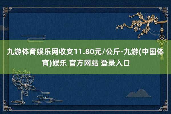 九游体育娱乐网收支11.80元/公斤-九游(中国体育)娱乐 官方网站 登录入口