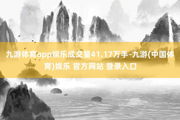 九游体育app娱乐成交量41.17万手-九游(中国体育)娱乐 官方网站 登录入口