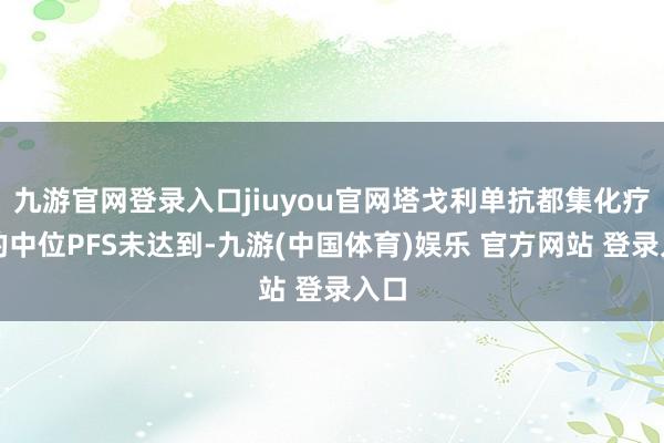九游官网登录入口jiuyou官网塔戈利单抗都集化疗组的中位PFS未达到-九游(中国体育)娱乐 官方网站 登录入口