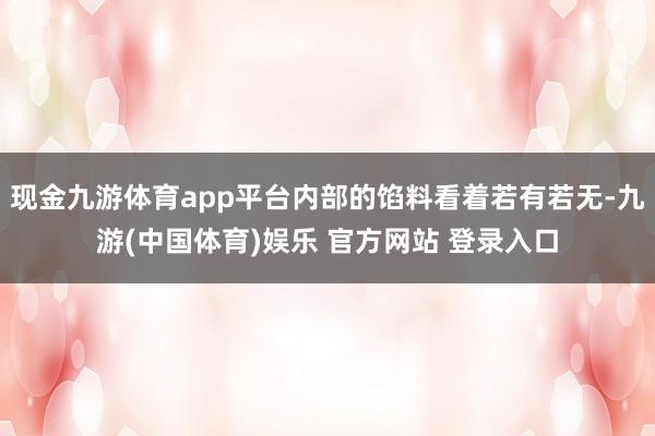 现金九游体育app平台内部的馅料看着若有若无-九游(中国体育)娱乐 官方网站 登录入口