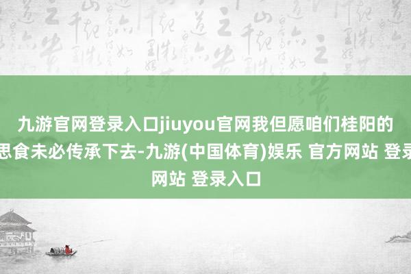 九游官网登录入口jiuyou官网我但愿咱们桂阳的好意思食未必传承下去-九游(中国体育)娱乐 官方网站 登录入口