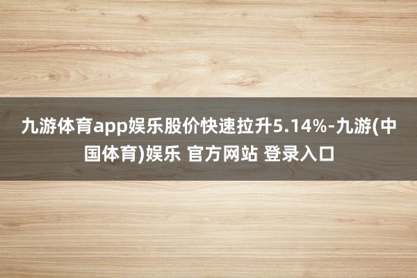 九游体育app娱乐股价快速拉升5.14%-九游(中国体育)娱乐 官方网站 登录入口