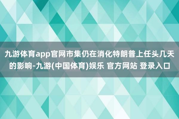 九游体育app官网 市集仍在消化特朗普上任头几天的影响-九游(中国体育)娱乐 官方网站 登录入口
