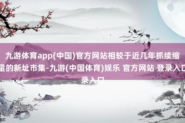 九游体育app(中国)官方网站相较于近几年抓续缩量的新址市集-九游(中国体育)娱乐 官方网站 登录入口