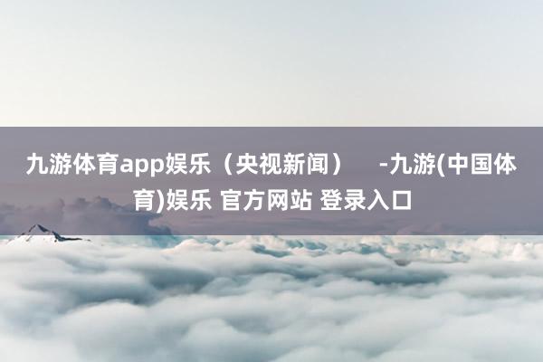 九游体育app娱乐(央视新闻) -九游(中国体育)娱乐 官方网站 登录入口