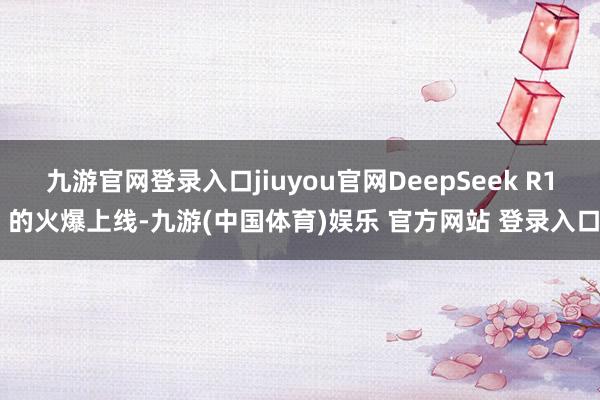 九游官网登录入口jiuyou官网DeepSeek R1 的火爆上线-九游(中国体育)娱乐 官方网站 登录入口