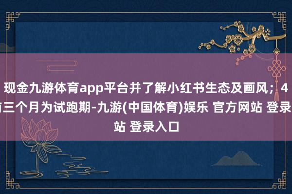 现金九游体育app平台并了解小红书生态及画风；4、前三个月为试跑期-九游(中国体育)娱乐 官方网站 登录入口