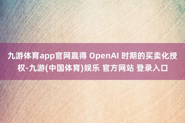 九游体育app官网赢得 OpenAI 时期的买卖化授权-九游(中国体育)娱乐 官方网站 登录入口