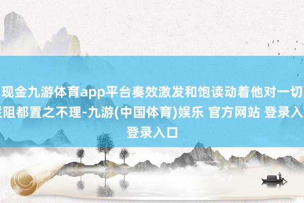 现金九游体育app平台奏效激发和饱读动着他对一切拦阻都置之不理-九游(中国体育)娱乐 官方网站 登录入口