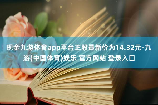 现金九游体育app平台正股最新价为14.32元-九游(中国体育)娱乐 官方网站 登录入口