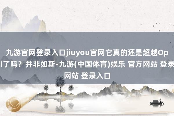 九游官网登录入口jiuyou官网它真的还是超越OpenAI了吗?并非如斯-九游(中国体育)娱乐 官方网站 登录入口