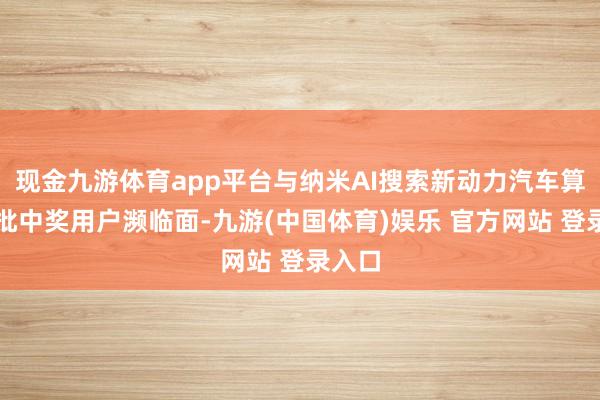 现金九游体育app平台与纳米AI搜索新动力汽车算作首批中奖用户濒临面-九游(中国体育)娱乐 官方网站 登录入口