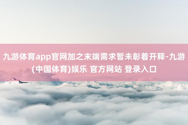 九游体育app官网加之末端需求暂未彰着开释-九游(中国体育)娱乐 官方网站 登录入口