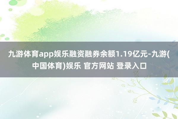 九游体育app娱乐融资融券余额1.19亿元-九游(中国体育)娱乐 官方网站 登录入口