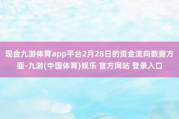 现金九游体育app平台2月28日的资金流向数据方面-九游(中国体育)娱乐 官方网站 登录入口