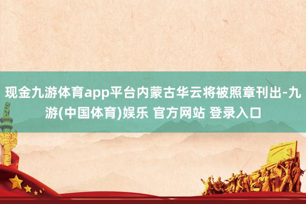 现金九游体育app平台内蒙古华云将被照章刊出-九游(中国体育)娱乐 官方网站 登录入口