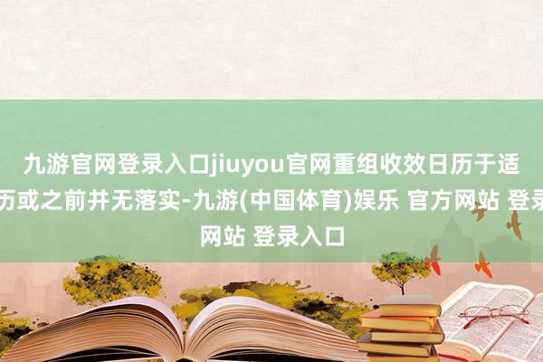 九游官网登录入口jiuyou官网重组收效日历于适度日历或之前并无落实-九游(中国体育)娱乐 官方网站 登录入口