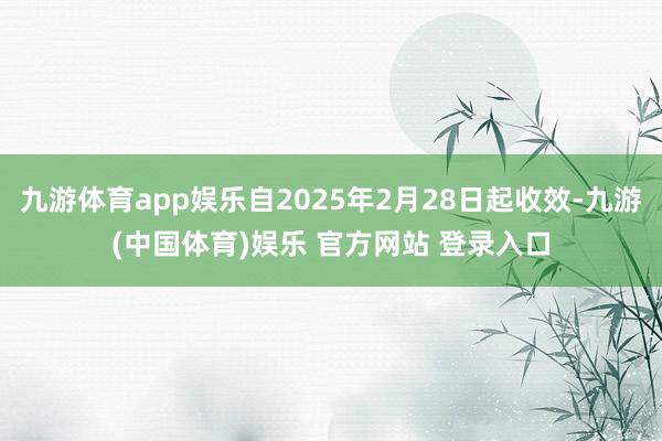 九游体育app娱乐自2025年2月28日起收效-九游(中国体育)娱乐 官方网站 登录入口
