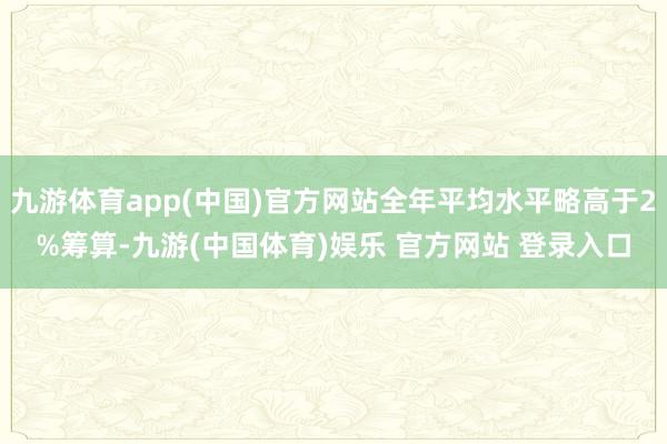 九游体育app(中国)官方网站全年平均水平略高于2%筹算-九游(中国体育)娱乐 官方网站 登录入口