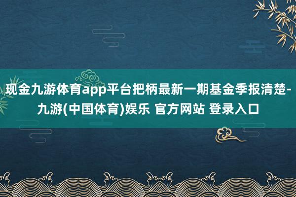 现金九游体育app平台把柄最新一期基金季报清楚-九游(中国体育)娱乐 官方网站 登录入口