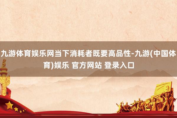 九游体育娱乐网当下消耗者既要高品性-九游(中国体育)娱乐 官方网站 登录入口