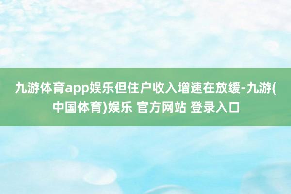 九游体育app娱乐　　但住户收入增速在放缓-九游(中国体育)娱乐 官方网站 登录入口