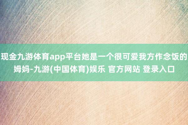 现金九游体育app平台她是一个很可爱我方作念饭的姆妈-九游(中国体育)娱乐 官方网站 登录入口