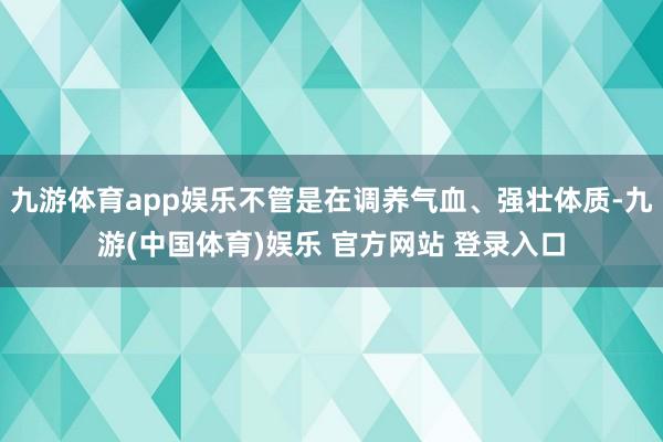 九游体育app娱乐不管是在调养气血、强壮体质-九游(中国体育)娱乐 官方网站 登录入口