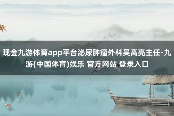 现金九游体育app平台泌尿肿瘤外科吴高亮主任-九游(中国体育)娱乐 官方网站 登录入口