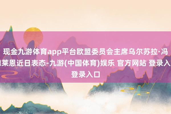 现金九游体育app平台欧盟委员会主席乌尔苏拉·冯德莱恩近日表态-九游(中国体育)娱乐 官方网站 登录入口
