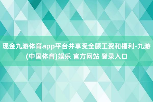 现金九游体育app平台并享受全额工资和福利-九游(中国体育)娱乐 官方网站 登录入口