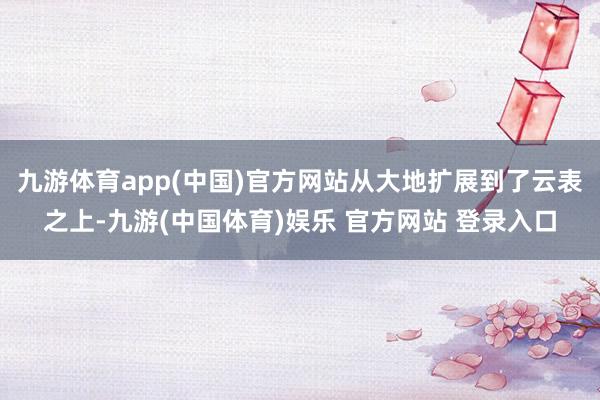 九游体育app(中国)官方网站从大地扩展到了云表之上-九游(中国体育)娱乐 官方网站 登录入口