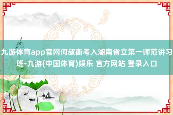 九游体育app官网何叔衡考入湖南省立第一师范讲习班-九游(中国体育)娱乐 官方网站 登录入口