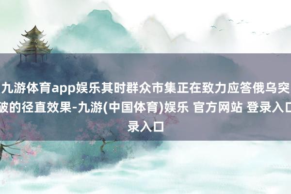 九游体育app娱乐其时群众市集正在致力应答俄乌突破的径直效果-九游(中国体育)娱乐 官方网站 登录入口