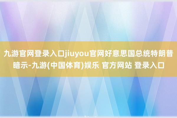 九游官网登录入口jiuyou官网好意思国总统特朗普暗示-九游(中国体育)娱乐 官方网站 登录入口