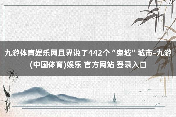 九游体育娱乐网且界说了442个“鬼城”城市-九游(中国体育)娱乐 官方网站 登录入口
