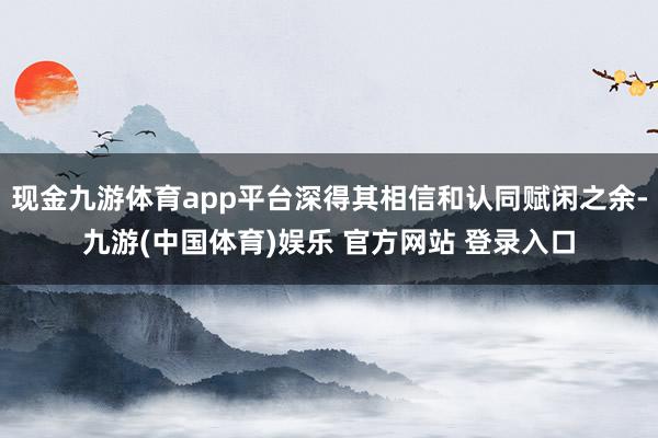 现金九游体育app平台深得其相信和认同赋闲之余-九游(中国体育)娱乐 官方网站 登录入口