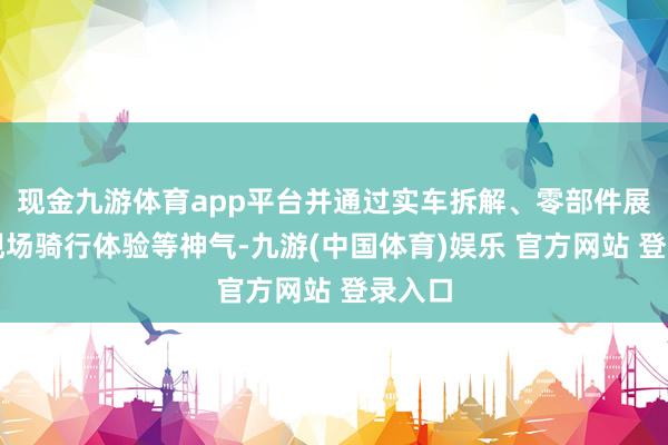 现金九游体育app平台并通过实车拆解、零部件展示、现场骑行体验等神气-九游(中国体育)娱乐 官方网站 登录入口