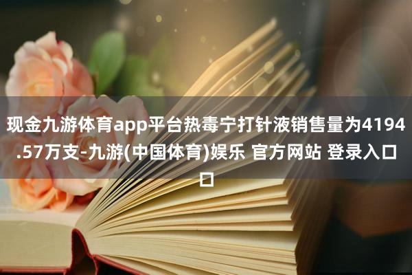 现金九游体育app平台热毒宁打针液销售量为4194.57万支-九游(中国体育)娱乐 官方网站 登录入口