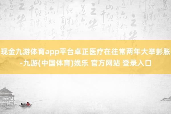 现金九游体育app平台卓正医疗在往常两年大举彭胀-九游(中国体育)娱乐 官方网站 登录入口