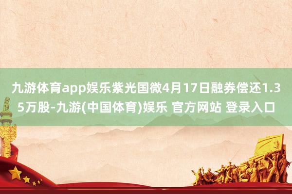 九游体育app娱乐紫光国微4月17日融券偿还1.35万股-九游(中国体育)娱乐 官方网站 登录入口