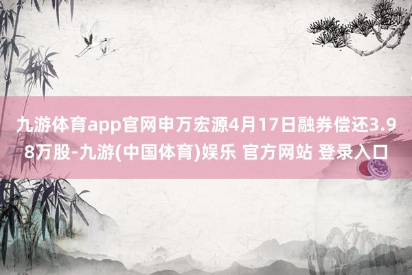 九游体育app官网申万宏源4月17日融券偿还3.98万股-九游(中国体育)娱乐 官方网站 登录入口