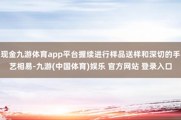 现金九游体育app平台握续进行样品送样和深切的手艺相易-九游(中国体育)娱乐 官方网站 登录入口