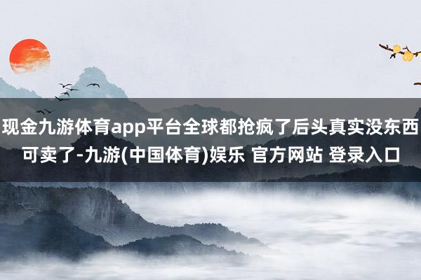 现金九游体育app平台全球都抢疯了后头真实没东西可卖了-九游(中国体育)娱乐 官方网站 登录入口