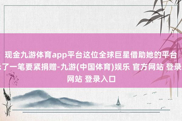 现金九游体育app平台这位全球巨星借助她的平台晓示了一笔要紧捐赠-九游(中国体育)娱乐 官方网站 登录入口